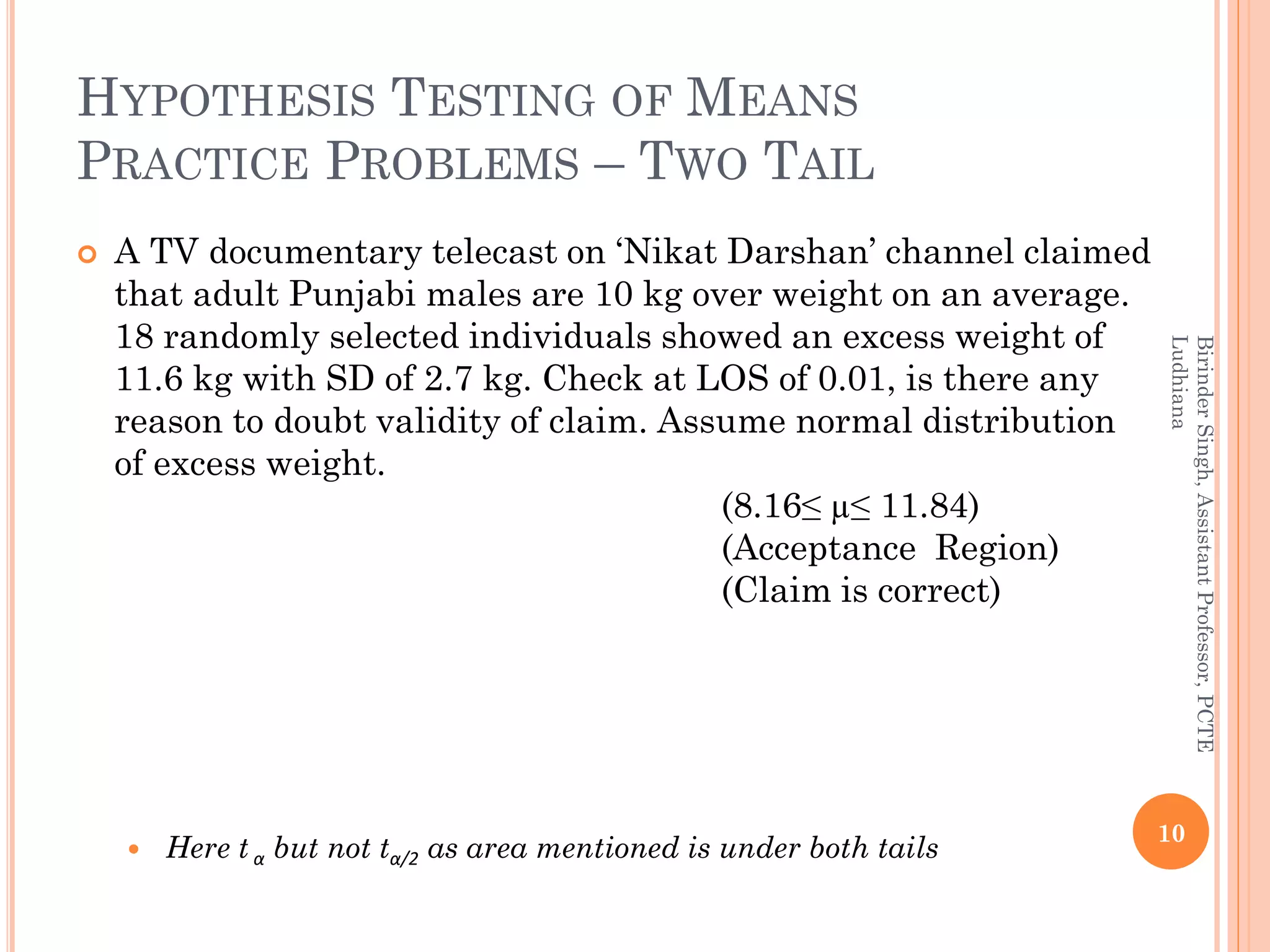 HYPOTHESIS TESTING OF MEANS
PRACTICE PROBLEMS – TWO TAIL
 A TV documentary telecast on ‘Nikat Darshan’ channel claimed
that adult Punjabi males are 10 kg over weight on an average.
18 randomly selected individuals showed an excess weight of
11.6 kg with SD of 2.7 kg. Check at LOS of 0.01, is there any
reason to doubt validity of claim. Assume normal distribution
of excess weight.
(8.16≤ µ≤ 11.84)
(Acceptance Region)
(Claim is correct)
 Here t α but not tα/2 as area mentioned is under both tails
10
BirinderSingh,AssistantProfessor,PCTE
Ludhiana
 