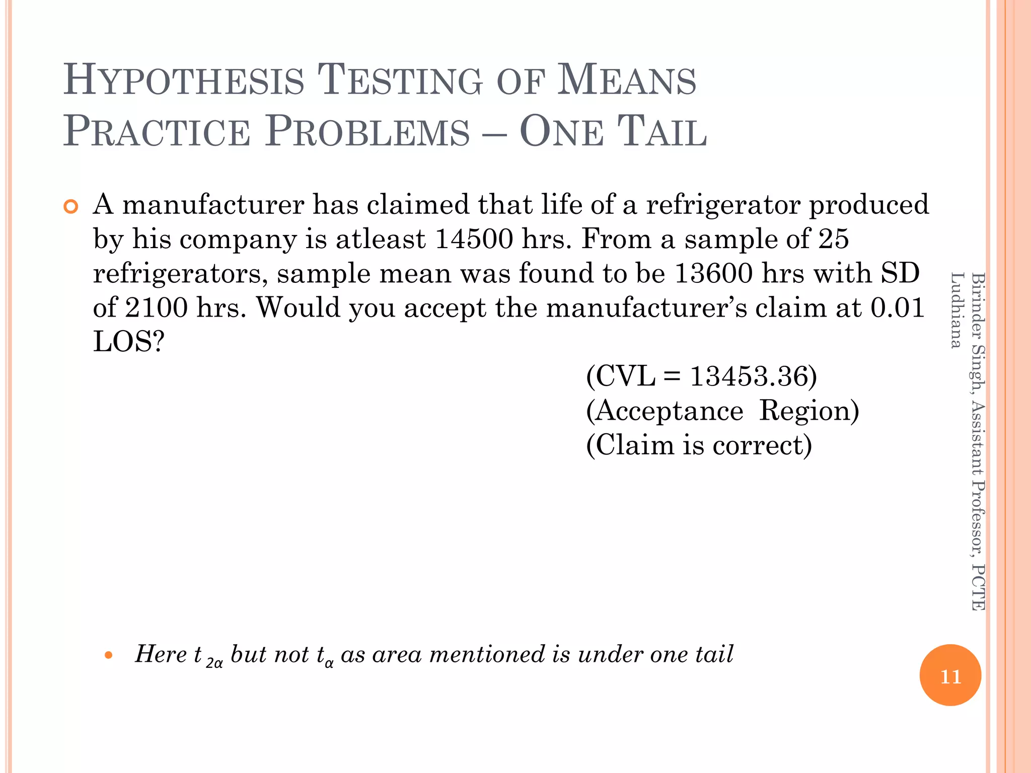 HYPOTHESIS TESTING OF MEANS
PRACTICE PROBLEMS – ONE TAIL
 A manufacturer has claimed that life of a refrigerator produced
by his company is atleast 14500 hrs. From a sample of 25
refrigerators, sample mean was found to be 13600 hrs with SD
of 2100 hrs. Would you accept the manufacturer’s claim at 0.01
LOS?
(CVL = 13453.36)
(Acceptance Region)
(Claim is correct)
 Here t 2α but not tα as area mentioned is under one tail
11
BirinderSingh,AssistantProfessor,PCTE
Ludhiana
 