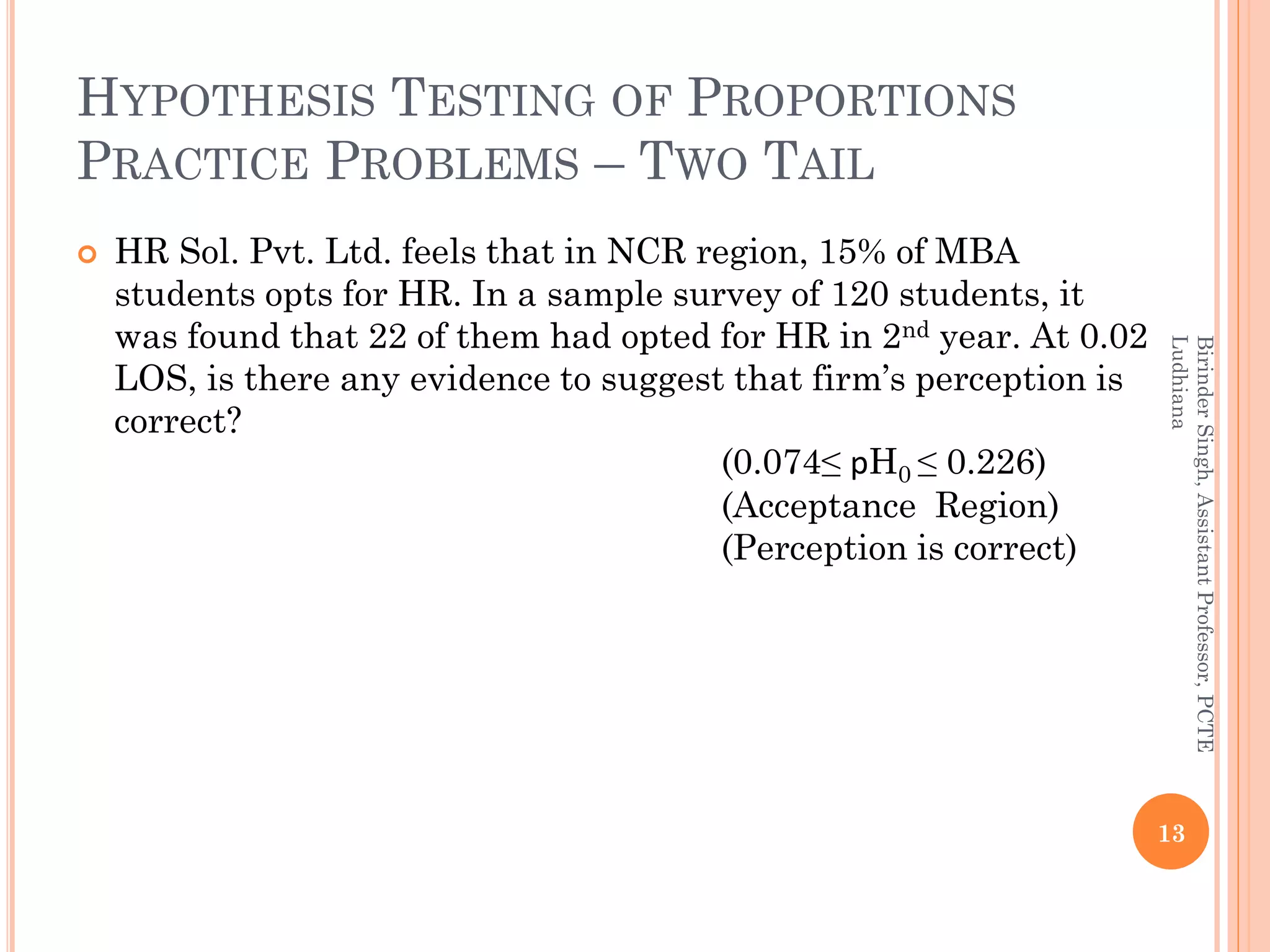 HYPOTHESIS TESTING OF PROPORTIONS
PRACTICE PROBLEMS – TWO TAIL
 HR Sol. Pvt. Ltd. feels that in NCR region, 15% of MBA
students opts for HR. In a sample survey of 120 students, it
was found that 22 of them had opted for HR in 2nd year. At 0.02
LOS, is there any evidence to suggest that firm’s perception is
correct?
(0.074≤ pH0 ≤ 0.226)
(Acceptance Region)
(Perception is correct)
13
BirinderSingh,AssistantProfessor,PCTE
Ludhiana
 