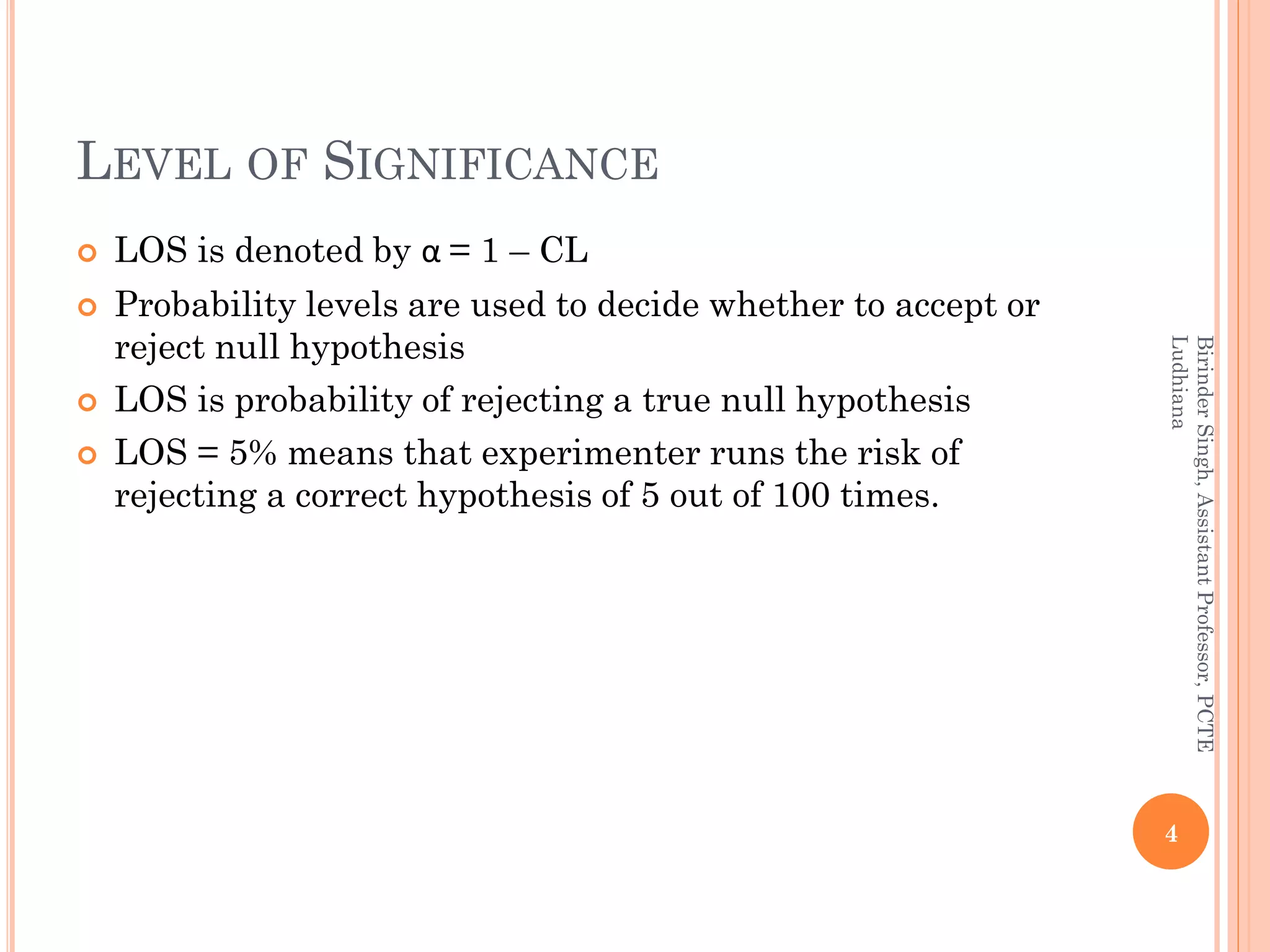 LEVEL OF SIGNIFICANCE
 LOS is denoted by α = 1 – CL
 Probability levels are used to decide whether to accept or
reject null hypothesis
 LOS is probability of rejecting a true null hypothesis
 LOS = 5% means that experimenter runs the risk of
rejecting a correct hypothesis of 5 out of 100 times.
4
BirinderSingh,AssistantProfessor,PCTE
Ludhiana
 