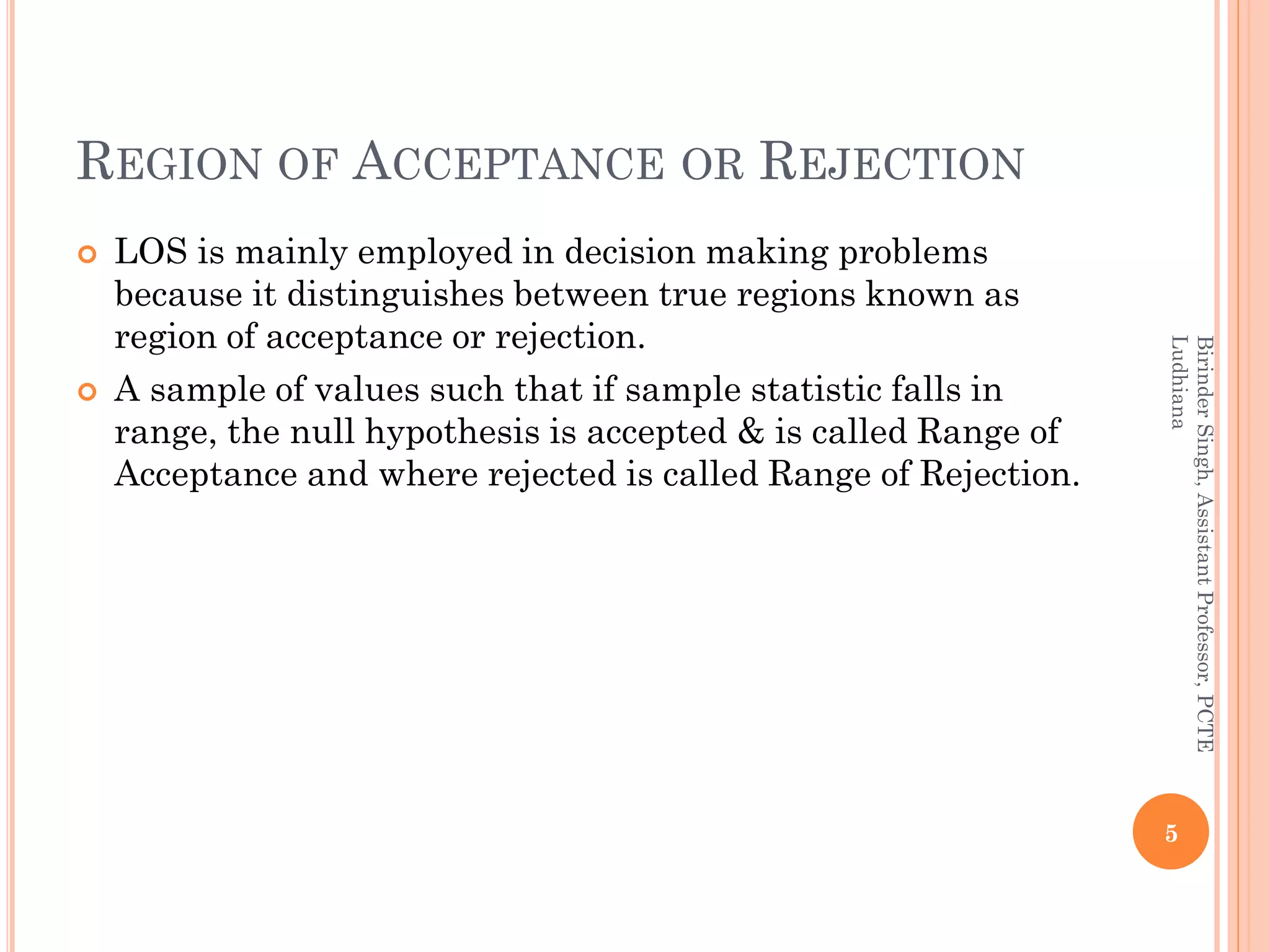 REGION OF ACCEPTANCE OR REJECTION
 LOS is mainly employed in decision making problems
because it distinguishes between true regions known as
region of acceptance or rejection.
 A sample of values such that if sample statistic falls in
range, the null hypothesis is accepted & is called Range of
Acceptance and where rejected is called Range of Rejection.
5
BirinderSingh,AssistantProfessor,PCTE
Ludhiana
 