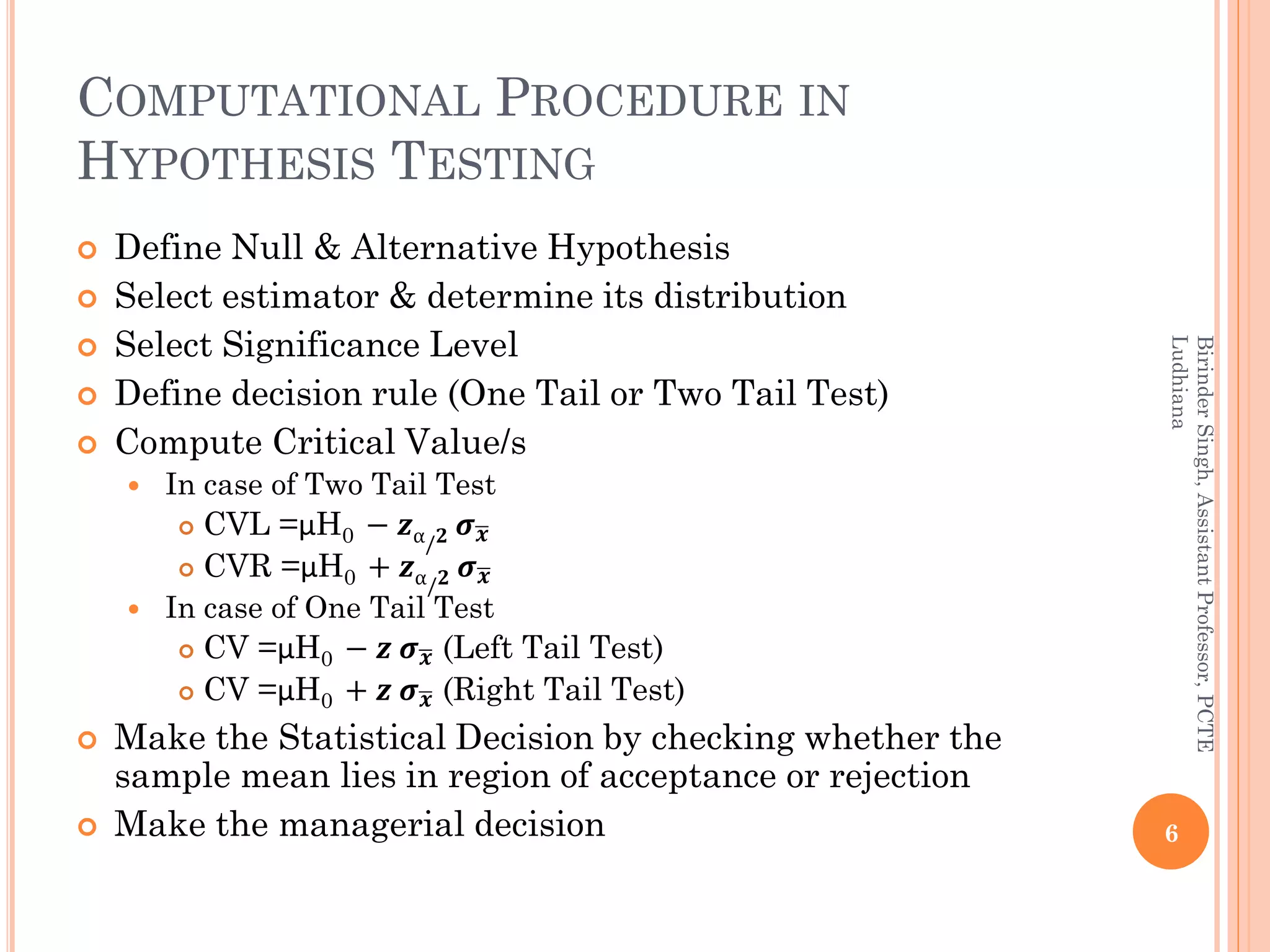 COMPUTATIONAL PROCEDURE IN
HYPOTHESIS TESTING
 Define Null & Alternative Hypothesis
 Select estimator & determine its distribution
 Select Significance Level
 Define decision rule (One Tail or Two Tail Test)
 Compute Critical Value/s
 In case of Two Tail Test
 CVL =µH0 − 𝒛α/ 𝟐 𝝈 𝒙
 CVR =µH0 + 𝒛α/ 𝟐 𝝈 𝒙
 In case of One Tail Test
 CV =µH0 − 𝒛 𝝈 𝒙 (Left Tail Test)
 CV =µH0 + 𝒛 𝝈 𝒙 (Right Tail Test)
 Make the Statistical Decision by checking whether the
sample mean lies in region of acceptance or rejection
 Make the managerial decision 6
BirinderSingh,AssistantProfessor,PCTE
Ludhiana
 