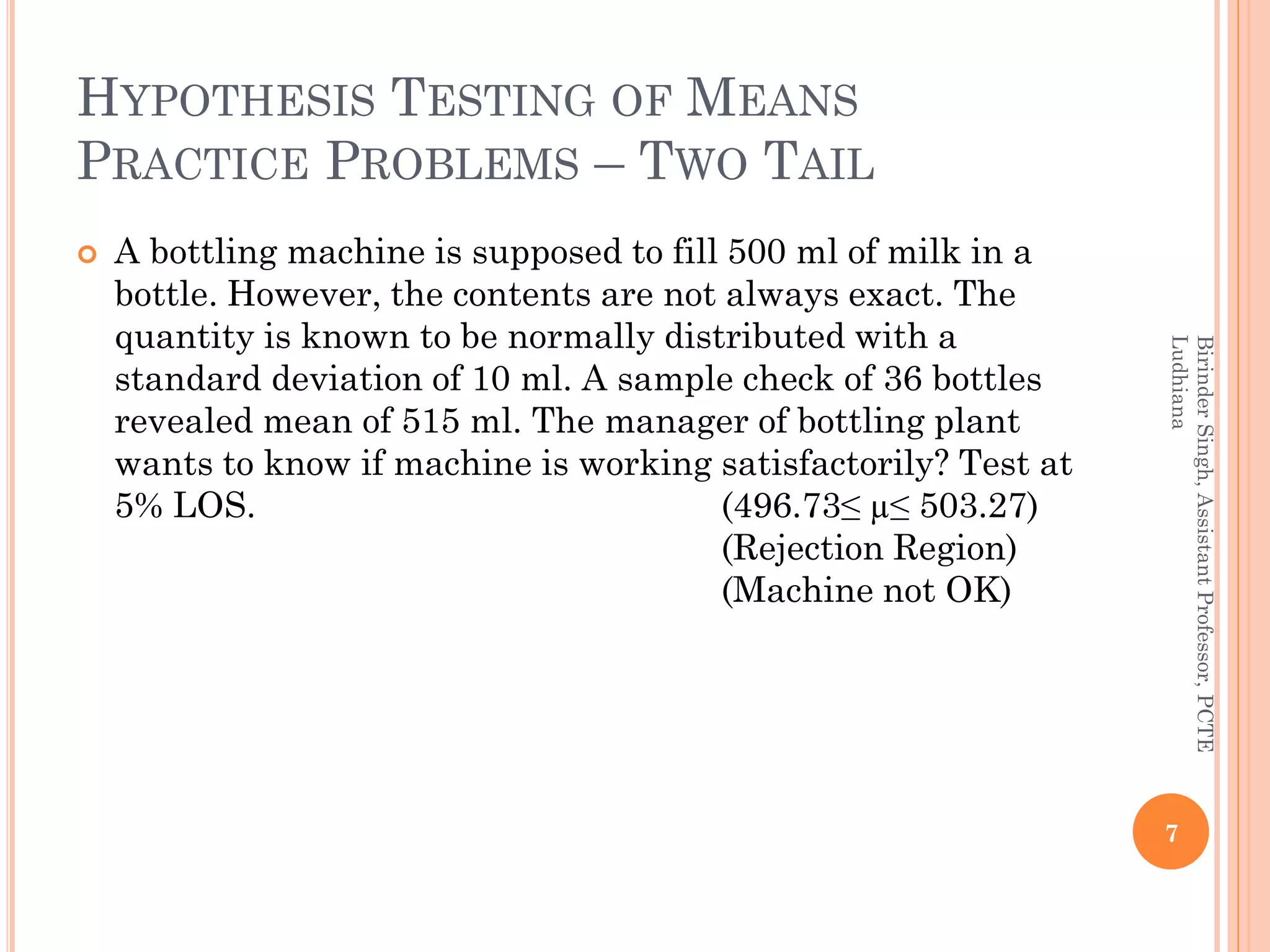 HYPOTHESIS TESTING OF MEANS
PRACTICE PROBLEMS – TWO TAIL
 A bottling machine is supposed to fill 500 ml of milk in a
bottle. However, the contents are not always exact. The
quantity is known to be normally distributed with a
standard deviation of 10 ml. A sample check of 36 bottles
revealed mean of 515 ml. The manager of bottling plant
wants to know if machine is working satisfactorily? Test at
5% LOS. (496.73≤ µ≤ 503.27)
(Rejection Region)
(Machine not OK)
7
BirinderSingh,AssistantProfessor,PCTE
Ludhiana
 