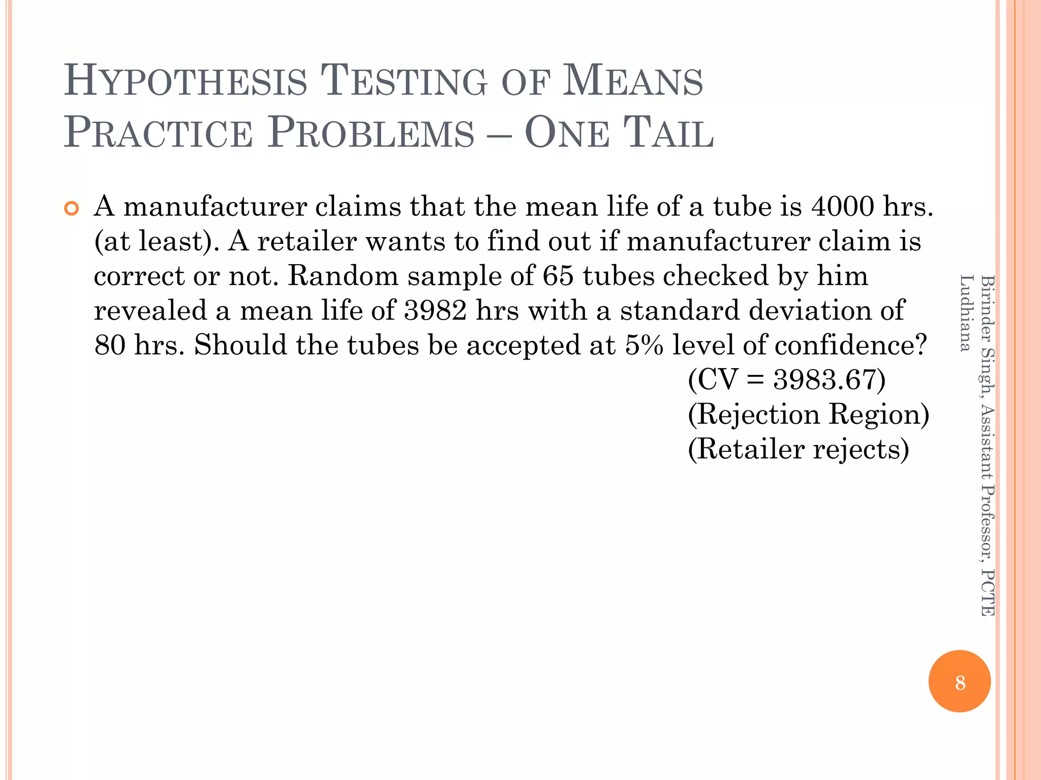 HYPOTHESIS TESTING OF MEANS
PRACTICE PROBLEMS – ONE TAIL
 A manufacturer claims that the mean life of a tube is 4000 hrs.
(at least). A retailer wants to find out if manufacturer claim is
correct or not. Random sample of 65 tubes checked by him
revealed a mean life of 3982 hrs with a standard deviation of
80 hrs. Should the tubes be accepted at 5% level of confidence?
(CV = 3983.67)
(Rejection Region)
(Retailer rejects)
8
BirinderSingh,AssistantProfessor,PCTE
Ludhiana
 