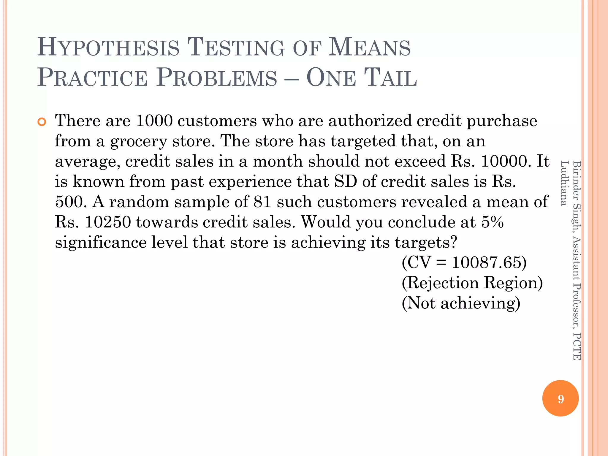 HYPOTHESIS TESTING OF MEANS
PRACTICE PROBLEMS – ONE TAIL
 There are 1000 customers who are authorized credit purchase
from a grocery store. The store has targeted that, on an
average, credit sales in a month should not exceed Rs. 10000. It
is known from past experience that SD of credit sales is Rs.
500. A random sample of 81 such customers revealed a mean of
Rs. 10250 towards credit sales. Would you conclude at 5%
significance level that store is achieving its targets?
(CV = 10087.65)
(Rejection Region)
(Not achieving)
9
BirinderSingh,AssistantProfessor,PCTE
Ludhiana
 
