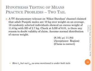HYPOTHESIS TESTING OF MEANS
PRACTICE PROBLEMS – TWO TAIL
 A TV documentary telecast on ‘Nikat Darshan’ channel claimed
that adult Punjabi males are 10 kg over weight on an average.
18 randomly selected individuals showed an excess weight of
11.6 kg with SD of 2.7 kg. Check at LOS of 0.01, is there any
reason to doubt validity of claim. Assume normal distribution
of excess weight.
(8.16≤ µ≤ 11.84)
(Acceptance Region)
(Claim is correct)
 Here t α but not tα/2 as area mentioned is under both tails
10
BirinderSingh,AssistantProfessor,PCTE
Ludhiana
 
