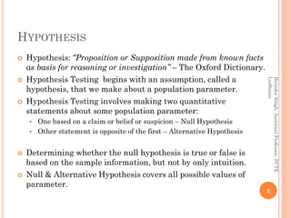 HYPOTHESIS
 Hypothesis: “Proposition or Supposition made from known facts
as basis for reasoning or investigation” – The Oxford Dictionary.
 Hypothesis Testing begins with an assumption, called a
hypothesis, that we make about a population parameter.
 Hypothesis Testing involves making two quantitative
statements about some population parameter:
 One based on a claim or belief or suspicion – Null Hypothesis
 Other statement is opposite of the first – Alternative Hypothesis
 Determining whether the null hypothesis is true or false is
based on the sample information, but not by only intuition.
 Null & Alternative Hypothesis covers all possible values of
parameter.
2
BirinderSingh,AssistantProfessor,PCTE
Ludhiana
 
