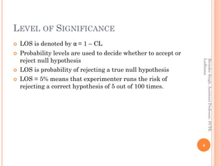LEVEL OF SIGNIFICANCE
 LOS is denoted by α = 1 – CL
 Probability levels are used to decide whether to accept or
reject null hypothesis
 LOS is probability of rejecting a true null hypothesis
 LOS = 5% means that experimenter runs the risk of
rejecting a correct hypothesis of 5 out of 100 times.
4
BirinderSingh,AssistantProfessor,PCTE
Ludhiana
 