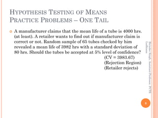 HYPOTHESIS TESTING OF MEANS
PRACTICE PROBLEMS – ONE TAIL
 A manufacturer claims that the mean life of a tube is 4000 hrs.
(at least). A retailer wants to find out if manufacturer claim is
correct or not. Random sample of 65 tubes checked by him
revealed a mean life of 3982 hrs with a standard deviation of
80 hrs. Should the tubes be accepted at 5% level of confidence?
(CV = 3983.67)
(Rejection Region)
(Retailer rejects)
8
BirinderSingh,AssistantProfessor,PCTE
Ludhiana
 