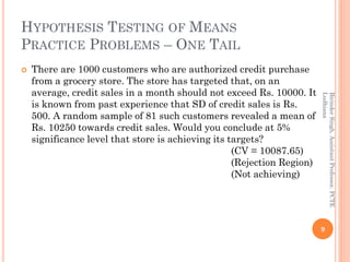 HYPOTHESIS TESTING OF MEANS
PRACTICE PROBLEMS – ONE TAIL
 There are 1000 customers who are authorized credit purchase
from a grocery store. The store has targeted that, on an
average, credit sales in a month should not exceed Rs. 10000. It
is known from past experience that SD of credit sales is Rs.
500. A random sample of 81 such customers revealed a mean of
Rs. 10250 towards credit sales. Would you conclude at 5%
significance level that store is achieving its targets?
(CV = 10087.65)
(Rejection Region)
(Not achieving)
9
BirinderSingh,AssistantProfessor,PCTE
Ludhiana
 