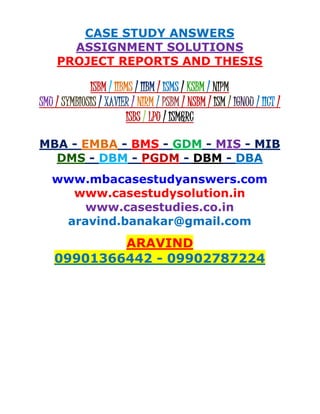 CASE STUDY ANSWERS
ASSIGNMENT SOLUTIONS
PROJECT REPORTS AND THESIS
ISBM / IIBMS / IIBM / ISMS / KSBM / NIPM
SMU / SYMBIOSIS / XAVIER / NIRM / PSBM / NSBM / ISM / IGNOU / IICT /
ISBS / LPU / ISM&RC
MBA - EMBA - BMS - GDM - MIS - MIB
DMS - DBM - PGDM - DBM - DBA
www.mbacasestudyanswers.com
www.casestudysolution.in
www.casestudies.co.in
aravind.banakar@gmail.com
ARAVIND
09901366442 - 09902787224
 