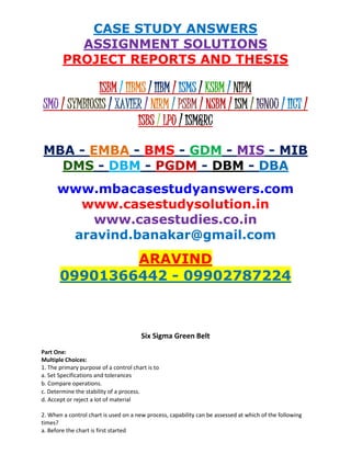 CASE STUDY ANSWERS
ASSIGNMENT SOLUTIONS
PROJECT REPORTS AND THESIS
ISBM / IIBMS / IIBM / ISMS / KSBM / NIPM
SMU / SYMBIOSIS / XAVIER / NIRM / PSBM / NSBM / ISM / IGNOU / IICT /
ISBS / LPU / ISM&RC
MBA - EMBA - BMS - GDM - MIS - MIB
DMS - DBM - PGDM - DBM - DBA
www.mbacasestudyanswers.com
www.casestudysolution.in
www.casestudies.co.in
aravind.banakar@gmail.com
ARAVIND
09901366442 - 09902787224
Six Sigma Green Belt
Part One:
Multiple Choices:
1. The primary purpose of a control chart is to
a. Set Specifications and tolerances
b. Compare operations.
c. Determine the stability of a process.
d. Accept or reject a lot of material
2. When a control chart is used on a new process, capability can be assessed at which of the following
times?
a. Before the chart is first started
 