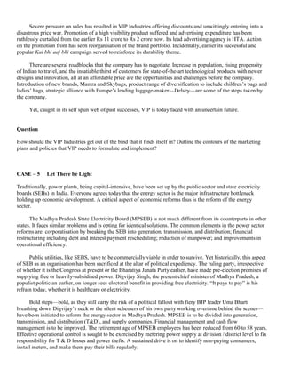 Severe pressure on sales has resulted in VIP Industries offering discounts and unwittingly entering into a
disastrous price war. Promotion of a high visibility product suffered and advertising expenditure has been
ruthlessly curtailed from the earlier Rs 11 crore to Rs 2 crore now. Its lead advertising agency is HTA. Action
on the promotion front has seen reorganisation of the brand portfolio. Incidentally, earlier its successful and
popular Kal bhi aaj bhi campaign served to reinforce its durability theme.
There are several roadblocks that the company has to negotiate. Increase in population, rising propensity
of Indian to travel, and the insatiable thirst of customers for state-of-the-art technological products with newer
designs and innovation, all at an affordable price are the opportunities and challenges before the company.
Introduction of new brands, Mantra and Skybags, product range of diversification to include children’s bags and
ladies’ bags, strategic alliance with Europe’s leading luggage-maker—Delsey—are some of the steps taken by
the company.
Yet, caught in its self spun web of past successes, VIP is today faced with an uncertain future.
Question
How should the VIP Industries get out of the bind that it finds itself in? Outline the contours of the marketing
plans and policies that VIP needs to formulate and implement?
CASE – 5 Let There be Light
Traditionally, power plants, being capital-intensive, have been set up by the public sector and state electricity
boards (SEBs) in India. Everyone agrees today that the energy sector is the major infrastructure bottleneck
holding up economic development. A critical aspect of economic reforms thus is the reform of the energy
sector.
The Madhya Pradesh State Electricity Board (MPSEB) is not much different from its counterparts in other
states. It faces similar problems and is opting for identical solutions. The common elements in the power sector
reforms are: corporatisation by breaking the SEB into generation, transmission, and distribution; financial
restructuring including debt and interest payment rescheduling; reduction of manpower; and improvements in
operational efficiency.
Public utilities, like SEBS, have to be commercially viable in order to survive. Yet historically, this aspect
of SEB as an organisation has been sacrificed at the altar of political expediency. The ruling party, irrespective
of whether it is the Congress at present or the Bharatiya Janata Party earlier, have made pre-election promises of
supplying free or heavily-subsidised power. Digvijay Singh, the present chief minister of Madhya Pradesh, a
populist politician earlier, on longer sees electoral benefit in providing free electricity. “It pays to pay” is his
refrain today, whether it is healthcare or electricity.
Bold steps—bold, as they still carry the risk of a political fallout with fiery BJP leader Uma Bharti
breathing down Digvijay’s neck or the silent schemers of his own party working overtime behind the scenes—
have been initiated to reform the energy sector in Madhya Pradesh. MPSEB is to be divided into generation,
transmission, and distribution (T&D), and supply companies. Financial management and cash flow
management is to be improved. The retirement age of MPSEB employees has been reduced from 60 to 58 years.
Effective operational control is sought to be exercised by metering power supply at division / district level to fix
responsibility for T & D losses and power thefts. A sustained drive is on to identify non-paying consumers,
install meters, and make them pay their bills regularly.
 
