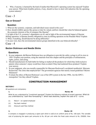 4. Who, if anyone, is harmed by the kind of market that Microsoft’s operating system has enjoyed? Explain
your answer. What kind of public policies, if any, should we have to deal with industries like the operating
system industry?
Case - 3
Gas or Grouse?
Question
1. What are the systemic, corporate, and individual issues raised in this case?
2. How should wildlife species like grouse or deer be valued, and how should that value be balanced against
the economic interests of the of company like Questar?
3. In light of the U.S. economy’s dependence on oil, and in light of the environmental impact of Questar
drilling operation, is Questar morally obligated to cease its drilling operation on the Pinedale Mesa? Explain
4. What, if anything, should Questar be doing differently?
5. In your view, have the environmental interest groups identified in the case behaved ethically? `
Case - 4
Becton Dickinson and Needle Sticks
Questions
1. In your judgment, did Becton Dickinson have an obligation to provide the safety syringe in all its sizes in
1991? Explain your position, using the materials from this chapter and the principles of utilitarianism,
rights, justice, and caring.
2. Should manufacturers be held liable for failing to market all the products for which they hold exclusive
patents when someone’s injury would have been avoided if they had marketed those products? Explain
your answer.
3. In your judgment, who was morally responsible for Maryann Rockwood’s accidental needlestick: Maryann
Rockwood? The clinic that employed her? The government agencies that merely issued guidelines? Becton
Dickinson?
4. Evaluate the ethics of Becton Dickinson’s use of the GPO system in the late 1990s. Are the GPO’s
monopolies? Are they ethical? Explain.
CONSTRUCTION MANAGEMENT
SECTION I
All questions are compulsory
1. Marks: 40
What do you understand by “investment appraisal”? Explain the following methods of project appraisal. What do
you understand by “cash flow forecasting”?. What neat sketches, explain the uses of S – curve.
(i) Return – on capital employed
(ii) Pay back method
(iii) Discount cash flow method
2. Marks: 20
A company is engaged in producing a spare part which is sold at an uniform price of Rs. 100 each. The variable
cost of producing the spare part amounts to Rs. 60 per unit while the fixed costs amount to Rs. 250000. How
 