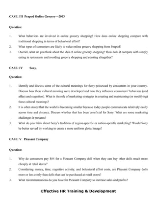 CASE: III Peapod Online Grocery—2003
Question:
1. What behaviors are involved in online grocery shopping? How does online shopping compare with
traditional shopping in terms of behavioral effort?
2. What types of consumers are likely to value online grocery shopping from Peapod?
3. Overall, what do you think about the idea of online grocery shopping? How does it compare with simply
eating in restaurants and avoiding grocery shopping and cooking altogether?
CASE: IV Sony.
Question:
1. Identify and discuss some of the cultural meanings for Sony possessed by consumers in your country.
Discuss how these cultural meaning were developed and how they influence consumers’ behaviors (and
affect and cognition). What is the role of marketing strategies in creating and maintaining (or modifying)
these cultural meanings?
2. It is often stated that the world is becoming smaller because today people communicate relatively easily
across time and distance. Discuss whether that has been beneficial for Sony. What are some marketing
challenges it presents?
3. What do you think about Sony’s tradition of region-specific or nation-specific marketing? Would Sony
be better served by working to create a more uniform global image?
CASE: V Pleasant Company
Question:
1. Why do consumers pay $84 for a Pleasant Company doll when they can buy other dolls much more
cheaply at retail stores?
2. Considering money, time, cognitive activity, and behavioral effort costs, are Pleasant Company dolls
more or less costly than dolls that can be purchased at retail stores?
3. What recommendations do you have for Pleasant Company to increase sales and profits?
Effective HR Training & Development
 