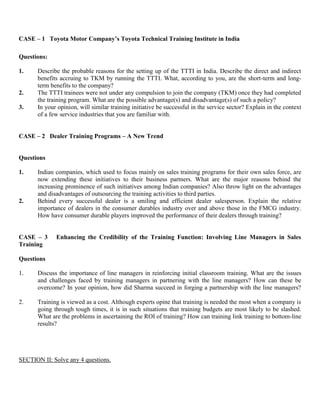 CASE – 1 Toyota Motor Company’s Toyota Technical Training Institute in India
Questions:
1. Describe the probable reasons for the setting up of the TTTI in India. Describe the direct and indirect
benefits accruing to TKM by running the TTTI. What, according to you, are the short-term and long-
term benefits to the company?
2. The TTTI trainees were not under any compulsion to join the company (TKM) once they had completed
the training program. What are the possible advantage(s) and disadvantage(s) of such a policy?
3. In your opinion, will similar training initiative be successful in the service sector? Explain in the context
of a few service industries that you are familiar with.
CASE – 2 Dealer Training Programs – A New Trend
Questions
1. Indian companies, which used to focus mainly on sales training programs for their own sales force, are
now extending these initiatives to their business partners. What are the major reasons behind the
increasing prominence of such initiatives among Indian companies? Also throw light on the advantages
and disadvantages of outsourcing the training activities to third parties.
2. Behind every successful dealer is a smiling and efficient dealer salesperson. Explain the relative
importance of dealers in the consumer durables industry over and above those in the FMCG industry.
How have consumer durable players improved the performance of their dealers through training?
CASE – 3 Enhancing the Credibility of the Training Function: Involving Line Managers in Sales
Training
Questions
1. Discuss the importance of line managers in reinforcing initial classroom training. What are the issues
and challenges faced by training managers in partnering with the line managers? How can these be
overcome? In your opinion, how did Sharma succeed in forging a partnership with the line managers?
2. Training is viewed as a cost. Although experts opine that training is needed the most when a company is
going through tough times, it is in such situations that training budgets are most likely to be slashed.
What are the problems in ascertaining the ROI of training? How can training link training to bottom-line
results?
SECTION II: Solve any 4 questions.
 