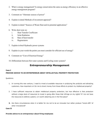 2. What is energy management? Is energy conservation the same as energy efficiency in an effective
energy management program?
3. Comment on “Alternate sources of power”
4. Explain in detail Methods of investment appraisal?
5. Explain in detail “Sources of Waste Heat and its potential applications”
6. Write short note on:
i. Heat Transfer Coefficient
ii. Solar Radiation
iii. Rate of heat transfer
iv. Regenerators
7. Explain in brief Hydraulic power systems
8. Explain in your words the points you must consider for efficient use of energy?
9. Comment on “Cost of Electrical Energy”
10. Differentiate between Hot water systems and Cooling water systems?
Entrepreneurship Management
Case I
PROVIDE ADVICE TO AN ENTREPRENEUR ABOUT INTELLECTUAL PROPERTY PROTECTION
Questions:
1. In running this new venture, I need to invest al available resources in producing the products and attracting
customers. How important is it for me to divert money from those efforts to protect my intellectual property?
2. I have sufficient resources to obtain intellectual property protection, but how effective is that protection
without a large stock of resources to invest in going after those that infringe on my rights? If I do not have
the resources to defend a patent, is it worth obtaining one in the first place?
3. Are there circumstances when it is better for me not to be an innovator but rather produce “knock-offs” of
other innovations?
Case II
Provide advice to an entrepreneur about firing employees
 