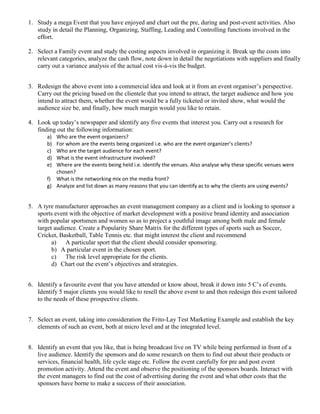1. Study a mega Event that you have enjoyed and chart out the pre, during and post-event activities. Also
study in detail the Planning, Organizing, Staffing, Leading and Controlling functions involved in the
effort.
2. Select a Family event and study the costing aspects involved in organizing it. Break up the costs into
relevant categories, analyze the cash flow, note down in detail the negotiations with suppliers and finally
carry out a variance analysis of the actual cost vis-à-vis the budget.
3. Redesign the above event into a commercial idea and look at it from an event organiser’s perspective.
Carry out the pricing based on the clientele that you intend to attract, the target audience and how you
intend to attract them, whether the event would be a fully ticketed or invited show, what would the
audience size be, and finally, how much margin would you like to retain.
4. Look up today’s newspaper and identify any five events that interest you. Carry out a research for
finding out the following information:
a) Who are the event organizers?
b) For whom are the events being organized i.e. who are the event organizer’s clients?
c) Who are the target audience for each event?
d) What is the event infrastructure involved?
e) Where are the events being held i.e. identify the venues. Also analyse why these specific venues were
chosen?
f) What is the networking mix on the media front?
g) Analyze and list down as many reasons that you can identify as to why the clients are using events?
5. A tyre manufacturer approaches an event management company as a client and is looking to sponsor a
sports event with the objective of market development with a positive brand identity and association
with popular sportsmen and women so as to project a youthful image among both male and female
target audience. Create a Popularity Share Matrix for the different types of sports such as Soccer,
Cricket, Basketball, Table Tennis etc. that might interest the client and recommend
a) A particular sport that the client should consider sponsoring.
b) A particular event in the chosen sport.
c) The risk level appropriate for the clients.
d) Chart out the event’s objectives and strategies.
6. Identify a favourite event that you have attended or know about, break it down into 5 C’s of events.
Identify 5 major clients you would like to resell the above event to and then redesign this event tailored
to the needs of these prospective clients.
7. Select an event, taking into consideration the Frito-Lay Test Marketing Example and establish the key
elements of such an event, both at micro level and at the integrated level.
8. Identify an event that you like, that is being broadcast live on TV while being performed in front of a
live audience. Identify the sponsors and do some research on them to find out about their products or
services, financial health, life cycle stage etc. Follow the event carefully for pre and post event
promotion activity. Attend the event and observe the positioning of the sponsors boards. Interact with
the event managers to find out the cost of advertising during the event and what other costs that the
sponsors have borne to make a success of their association.
 