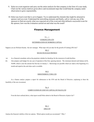 9. Select an event organizer and carry out the entire analysis for that company in the form of a case study.
Chart out the various matrices given above and recommend steps that would help the company under
observation to grow exponentially.
10. Select any local event that is yet to happen. Try to understand the clientele that might be attracted to
sponsor such an event. Understand the networking elements and finally, call or visit any one of the
sponsors to find out exactly what was expected out of the event and what defined a successful event for
the sponsor, how was the evaluation carried out and what was the result?
Finance Management
NO. 1
COOKING LPG LTD
DETERMINATION OF WORKING CAPTIAL
Suppose you are Mr.Keen Kumar, the new manager. What steps will you take for the growth of Cooking LPG Ltd.?
NO. 2
M/S HI-TECH ELECTRONICS
(a) As a financial consultant, advise the proprietor whether he should go for the extension of credit facilities.
(b) Also prepare cash budget for one year of operation of the firm, ignoring interest. The minimum desired cash balance & Rs.
30,000, which is also the amount the firm has on January 1. Borrowings are possible which are made at the beginning of a
month and repaid at the end when cash is available
NO.3
SMOOTHDRIVE TYRE LTD
As a finance analyst, prepare a report for submission to the CFO and the Board of Directors, explaining to them the
feasibility of the new investment.
No. 4
COMPUTATION OF COST OF CAPITAL OF PALCO LTD
From the facts outlined above, what report would Neha submit to the Board of Directors of palco Ltd ?
NO. 5
ARQ LTD
Analyse the financial viability of the two options. Which option would you recommend ? Why ?
 