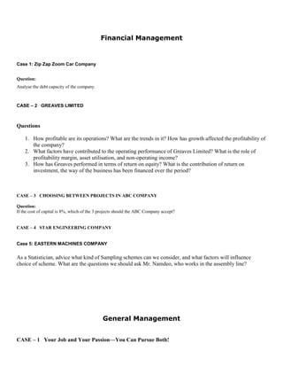 Financial Management
Case 1: Zip Zap Zoom Car Company
Question:
Analyse the debt capacity of the company.
CASE – 2 GREAVES LIMITED
Questions
1. How profitable are its operations? What are the trends in it? How has growth affected the profitability of
the company?
2. What factors have contributed to the operating performance of Greaves Limited? What is the role of
profitability margin, asset utilisation, and non-operating income?
3. How has Greaves performed in terms of return on equity? What is the contribution of return on
investment, the way of the business has been financed over the period?
CASE – 3 CHOOSING BETWEEN PROJECTS IN ABC COMPANY
Question:
If the cost of capital is 8%, which of the 3 projects should the ABC Company accept?
CASE – 4 STAR ENGINEERING COMPANY
Case 5: EASTERN MACHINES COMPANY
As a Statistician, advice what kind of Sampling schemes can we consider, and what factors will influence
choice of scheme. What are the questions we should ask Mr. Namdeo, who works in the assembly line?
General Management
CASE – 1 Your Job and Your Passion—You Can Pursue Both!
 