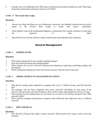 3. Consider your own leadership style. What types of positions and situations should you seek? What types
of positions and situation should you seek to avoid? Why?
CASE – 5 The Grizzly Bear Lodge
Questions
1. Discuss how Rudy and Diane can use feedforward, concurrent, and feedback controls both now and in
future at the Grizzly Bear Lodge to ensure their guests’ satisfaction.
2. What might be some of the fundamental budgetary considerations the Conrads would have as they plan
the expansion of their logic?
3. Describe how the Conrads could use market controls plans and implement their expansion.
General Management
CASE: 1 GEORGE DAVID
Questions
1. What makes George David such a highly regarded manager?
2. How does David get things done through people?
3. What evidence can you see of David’s planning and strategizing, organizing, controlling, leading, and
developing?
4. Which managerial competencies does David seem to posses? Does he seem to lack any?
CASE: 2 BOOM AND BUST IN TELECOMMUNICATIONS
Questions
1. Why did the strategic plans adopted by companies like Level 3, Global Crossing, and 360 Networks
fail?
2. The managers who ran these companies were smart, successful individuals, as were many of the
investors who put money into these businesses. How could so many smart people have been so wrong?
3. What specific decision-making biases do you think were at work in this industry during the late 1990s
and early 2000s?
4. What could the managers running these companies done differently that might have led to a different
outcome?
CASE: 3 DOW CHEMICAL
Questions
1. Why did Dow Chemical first adopt a matrix structure? What benefits did it hope to derive from this
structure?
 