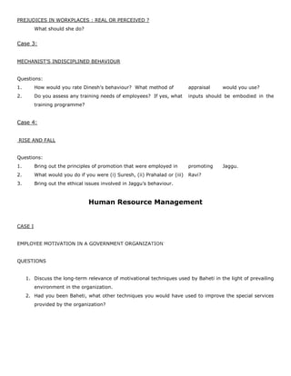 PREJUDICES IN WORKPLACES : REAL OR PERCEIVED ?
What should she do?
Case 3:
MECHANIST’S INDISCIPLINED BEHAVIOUR
Questions:
1. How would you rate Dinesh’s behaviour? What method of appraisal would you use?
2. Do you assess any training needs of employees? If yes, what inputs should be embodied in the
training programme?
Case 4:
RISE AND FALL
Questions:
1. Bring out the principles of promotion that were employed in promoting Jaggu.
2. What would you do if you were (i) Suresh, (ii) Prahalad or (iii) Ravi?
3. Bring out the ethical issues involved in Jaggu’s behaviour.
Human Resource Management
CASE I
EMPLOYEE MOTIVATION IN A GOVERNMENT ORGANIZATION"
QUESTIONS
1. Discuss the long-term relevance of motivational techniques used by Baheti in the light of prevailing
environment in the organization.
2. Had you been Baheti, what other techniques you would have used to improve the special services
provided by the organization?
 