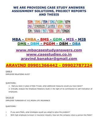 WE ARE PROVIDING CASE STUDY ANSWERS
ASSIGNMENT SOLUTIONS, PROJECT REPORTS
AND THESIS
ISBM / IIBMS / IIBM / ISMS / KSBM / NIPM
SMU / SYMBIOSIS / XAVIER / NIRM / PSBM
ISM / IGNOU / IICT / ISBS / LPU / ISM&RC
MBA - EMBA - BMS - GDM - MIS - MIB
DMS - DBM - PGDM - DBM - DBA
www.mbacasestudyanswers.com
www.casestudies.co.in
aravind.banakar@gmail.com
ARAVIND 09901366442 - 09902787224
CASE II
EMPLOYEE RELATIONS AUDIT
QUESTIONS:
1. Had you been in place of Alok Trivedi, what additional measures would you have taken?
2. Critically analyze the Employee Relations Audit in the light of its contribution to self motivation of
employees.
CA S E III
EMPLOYEE TURNOVER AT XYZ MOON LIFE INSURANCE
QUESTIONS:
1. If you were Malik, what strategies would you adopt to solve the problem?
2. With high employee turnover in insurance industry, how can the company retain a person like Malik?
 