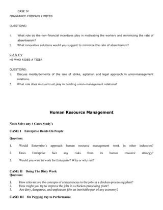 CASE IV
FRAGRANCE COMPANY LIMITED
QUESTIONS:
1. What role do the non-financial incentives play in motivating the workers and minimizing the rate of
absenteeism?
2. What innovative solutions would you suggest to minimize the rate of absenteeism?
C A S E V
HE WHO RIDES A TIGER
QUESTIONS:
1. Discuss merits/demerits of the role of strike, agitation and legal approach in unionmanagement
relations.
2. What role does mutual trust play in building union-management relations?
Human Resource Management
Note: Solve any 4 Cases Study’s
CASE: I Enterprise Builds On People
Question:
1. Would Enterprise’s approach human resource management work in other industries?
2. Does Enterprise face any risks from its human resource strategy?
3. Would you want to work for Enterprise? Why or why not?
CASE: II Doing The Dirty Work
Question:
1. How relevant are the concepts of competencies to the jobs in a chicken-processing plant?
2. How might you try to improve the jobs in a chicken-processing plant?
3. Are dirty, dangerous, and unpleasant jobs an inevitable part of any economy?
CASE: III On Pegging Pay to Performance
 