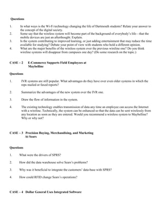 Questions
1. In what ways is the Wi-Fi technology changing the life of Dartmouth students? Relate your answer to
the concept of the digital society.
2. Some say that the wireless system will become part of the background of everybody’s life—that the
mobile devices are just an afterthought. Explain.
3. Is the system contributing to improved learning, or just adding entertainment that may reduce the time
available for studying? Debate your point of view with students who hold a different opinion.
4. What are the major benefits of the wireless system over the previous wireline one? Do you think
wireline systems will disappear from campuses one day? (Do some research on the topic.)
CASE – 2 E-Commerce Supports Field Employees at
Maybelline
Questions
1. IVR systems are still popular. What advantages do they have over even older systems in which the
reps mailed or faxed reports?
2. Summarize the advantages of the new system over the IVR one.
3. Draw the flow of information in the system.
4. The existing technology enables transmission of data any time an employee can access the Internet
with a wireline. Technically, the system can be enhanced so that the data can be sent wirelessly from
any location as soon as they are entered. Would you recommend a wireless system to Maybelline?
Why or why not?
CASE – 3 Precision Buying, Merchandising, and Marketing
At Sears
Questions
1. What were the drivers of SPRS?
2. How did the data warehouse solve Sears’s problems?
3. Why was it beneficial to integrate the customers’ data-base with SPRS?
4. How could RFID change Sears’s operations?
CASE – 4 Dollar General Uses Integrated Software
 