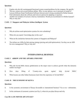 Questions
1. Explain why the old, nonintegrated functional system created problems for the company. Be specific.
2. The new system cost several millions dollars. Why, in your opinion, was it necessary to install it?
3. Lawson Software Smart Notification Software (lawson.com) is being considered by Dollar General.
Find information about the software and write an opinion for adopting or rejection.
4. Another new product of Lawson is Service Automation. Would you recommend it to Dollar General?
Why or why not?
CASE – 5 Singapore and Malaysia Airlines Intelligent System
Questions
1. Why do airlines need optimization systems for crew scheduling?
2. What role can experts’ knowledge play in this case?
3. What are the similarities between the systems in Singapore and Malaysia?
4. The airlines use ADSs for their pricing strategy (pricing and yield optimization). Can they use an ADS
for crew management? Why or why not?
INTERNATIONAL BUSINESS
CASE: I ARROW AND THE APPAREL INDUSTRY
Questions
1. Why did Arvind Mills choose globalization as the major route to achieve growth when the domestic
market was huge?
2. How does lifting of ‘Country-wise quota regime’ help Arvind Mills?
3. What lessons can other Indian businesses learn form the experience of Arvind Mills?
CASE: II THE ECONOMY OF KENYA
Questions
1. Is the economic environment of Kenya favourable to international business? Yes or no—substantiate.
2. In the continuum of economic systems (see Fig 1), where do you place Kenya and why
Case III: LATE MOVER ADVANTAGE?
 