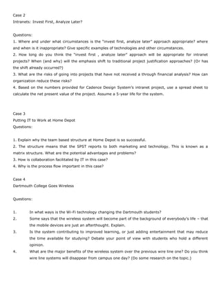 Case 2
Intranets: Invest First, Analyze Later?
Questions:
1. Where and under what circumstances is the “invest first, analyze later” approach appropriate? where
and when is it inappropriate? Give specific examples of technologies and other circumstances.
2. How long do you think the “invest first , analyze later” approach will be appropriate for intranet
projects? When (and why) will the emphasis shift to traditional project justification approaches? (Or has
the shift already occurred?)
3. What are the risks of going into projects that have not received a through financial analysis? How can
organization reduce these risks?
4. Based on the numbers provided for Cadence Design System’s intranet project, use a spread sheet to
calculate the net present value of the project. Assume a 5-year life for the system.
Case 3
Putting IT to Work at Home Depot
Questions:
1. Explain why the team based structure at Home Depot is so successful.
2. The structure means that the SPST reports to both marketing and technology. This is known as a
matrix structure. What are the potential advantages and problems?
3. How is collaboration facilitated by IT in this case?
4. Why is the process flow important in this case?
Case 4
Dartmouth College Goes Wireless
Questions:
1. In what ways is the Wi-Fi technology changing the Dartmouth students?
2. Some says that the wireless system will become part of the background of everybody’s life – that
the mobile devices are just an afterthought. Explain.
3. Is the system contributing to improved learning, or just adding entertainment that may reduce
the time available for studying? Debate your point of view with students who hold a different
opinion.
4. What are the major benefits of the wireless system over the previous wire line one? Do you think
wire line systems will disappear from campus one day? (Do some research on the topic.)
 