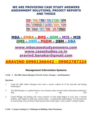WE ARE PROVIDING CASE STUDY ANSWERS
ASSIGNMENT SOLUTIONS, PROJECT REPORTS
AND THESIS
ISBM / IIBMS / IIBM / ISMS / KSBM / NIPM
SMU / SYMBIOSIS / XAVIER / NIRM / PSBM
ISM / IGNOU / IICT / ISBS / LPU / ISM&RC
MBA - EMBA - BMS - GDM - MIS - MIB
DMS - DBM - PGDM - DBM - DBA
www.mbacasestudyanswers.com
www.casestudies.co.in
aravind.banakar@gmail.com
ARAVIND 09901366442 - 09902787224
Management Information Systems
CASE – 1 The 2004 Athens Olympics Network: Faster, Stronger—and Redundant
Questions
1. Could the 2004 Athens Olympics have been a success without all of the networks and backup
technologies?
2. The 2004 Olympics is a global business. Can a business today succeed without information technology?
Why or why not?
3. Claude Philipps said dealing with “crazy scenarios of what might happen in every area: a network
problem, staff stopped in traffic jam, security attack…everything that might happen,” was the reason for
so much testing. Can you think of other business that would require “crazy scenario” testing? Explain.
CASE – 2 Argosy Gaming Co.: Challenges in Building a Data Warehouse
 