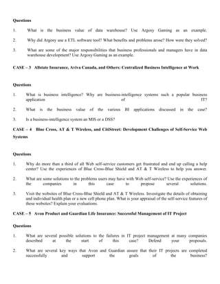 Questions
1. What is the business value of data warehouse? Use Argosy Gaming as an example.
2. Why did Argosy use a ETL software tool? What benefits and problems arose? How were they solved?
3. What are some of the major responsibilities that business professionals and managers have in data
warehouse development? Use Argosy Gaming as an example.
CASE – 3 Allstate Insurance, Aviva Canada, and Others: Centralized Business Intelligence at Work
Questions
1. What is business intelligence? Why are business-intelligence systems such a popular business
application of IT?
2. What is the business value of the various BI applications discussed in the case?
3. Is a business-intelligence system an MIS or a DSS?
CASE – 4 Blue Cross, AT & T Wireless, and CitiStreet: Development Challenges of Self-Service Web
Systems
Questions
1. Why do more than a third of all Web self-service customers get frustrated and end up calling a help
center? Use the experiences of Blue Cross-Blue Shield and AT & T Wireless to help you answer.
2. What are some solutions to the problems users may have with Web self-service? Use the experiences of
the companies in this case to propose several solutions.
3. Visit the websites of Blue Cross-Blue Shield and AT & T Wireless. Investigate the details of obtaining
and individual health plan or a new cell phone plan. What is your appraisal of the self-service features of
these websites? Explain your evaluations.
CASE – 5 Avon Product and Guardian Life Insurance: Successful Management of IT Project
Questions
1. What are several possible solutions to the failures in IT project management at many companies
described at the start of this case? Defend your proposals.
2. What are several key ways that Avon and Guardian assure that their IT projects are completed
successfully and support the goals of the business?
 