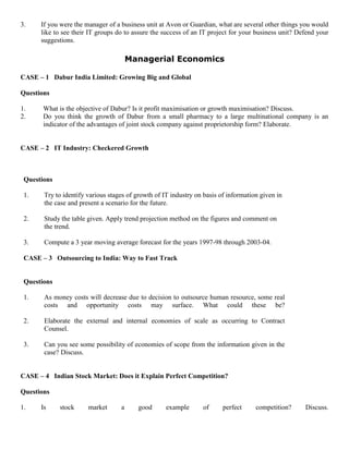 3. If you were the manager of a business unit at Avon or Guardian, what are several other things you would
like to see their IT groups do to assure the success of an IT project for your business unit? Defend your
suggestions.
Managerial Economics
CASE – 1 Dabur India Limited: Growing Big and Global
Questions
1. What is the objective of Dabur? Is it profit maximisation or growth maximisation? Discuss.
2. Do you think the growth of Dabur from a small pharmacy to a large multinational company is an
indicator of the advantages of joint stock company against proprietorship form? Elaborate.
CASE – 2 IT Industry: Checkered Growth
Questions
1. Try to identify various stages of growth of IT industry on basis of information given in
the case and present a scenario for the future.
2. Study the table given. Apply trend projection method on the figures and comment on
the trend.
3. Compute a 3 year moving average forecast for the years 1997-98 through 2003-04.
CASE – 3 Outsourcing to India: Way to Fast Track
Questions
1. As money costs will decrease due to decision to outsource human resource, some real
costs and opportunity costs may surface. What could these be?
2. Elaborate the external and internal economies of scale as occurring to Contract
Counsel.
3. Can you see some possibility of economies of scope from the information given in the
case? Discuss.
CASE – 4 Indian Stock Market: Does it Explain Perfect Competition?
Questions
1. Is stock market a good example of perfect competition? Discuss.
 