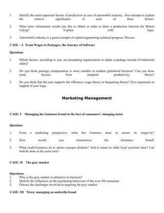 1. Identify the most important factors of production in case of automobile industry. Also attempt to explain
the relative significance of each of these factors.
2. What more information would you like to obtain in order to draw a production function for Maruti
Udyog? Explain with logic.
3. Automobile industry is a good example of capital augmenting technical progress. Discuss
CASE – 4 From Wages to Packages: the Journey of Software
Questions
1. Which factors, according to you, are prompting organizations to adopt a package instead of traditional
salary?
2. Do you think package compensation is more suitable in modern globalised business? Can you draw
some lessons from marginal productivity theory?
3. Do you think that the case supports the efficiency wage theory or bargaining theory? Give arguments in
support of your logic.
Marketing Management
CASE: I Managing the Guinness brand in the face of consumers’ changing tastes
Question:
1. From a marketing perspective, what has Guinness done to ensure its longevity?
2. How would you characterize the Guinness brand?
3. What could Guinness do to attract younger drinkers? And to retain its older loyal customer base? Can
both be done at the same time?
CASE: II The grey market
Questions:
1. Why is the grey market so attractive to business?
2. Identify the influences on the purchasing behaviour of the over-50s consumer.
3. Discuss the challenges involved in targeting the grey market.
CASE: III Nivea: managing an umbrella brand
 