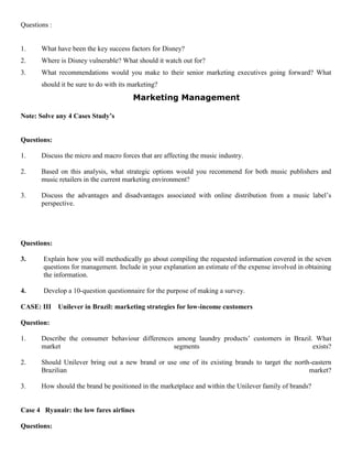 Questions :
1. What have been the key success factors for Disney?
2. Where is Disney vulnerable? What should it watch out for?
3. What recommendations would you make to their senior marketing executives going forward? What
should it be sure to do with its marketing?
Marketing Management
Note: Solve any 4 Cases Study’s
Questions:
1. Discuss the micro and macro forces that are affecting the music industry.
2. Based on this analysis, what strategic options would you recommend for both music publishers and
music retailers in the current marketing environment?
3. Discuss the advantages and disadvantages associated with online distribution from a music label’s
perspective.
Questions:
3. Explain how you will methodically go about compiling the requested information covered in the seven
questions for management. Include in your explanation an estimate of the expense involved in obtaining
the information.
4. Develop a 10-question questionnaire for the purpose of making a survey.
CASE: III Unilever in Brazil: marketing strategies for low-income customers
Question:
1. Describe the consumer behaviour differences among laundry products’ customers in Brazil. What
market segments exists?
2. Should Unilever bring out a new brand or use one of its existing brands to target the north-eastern
Brazilian market?
3. How should the brand be positioned in the marketplace and within the Unilever family of brands?
Case 4 Ryanair: the low fares airlines
Questions:
 