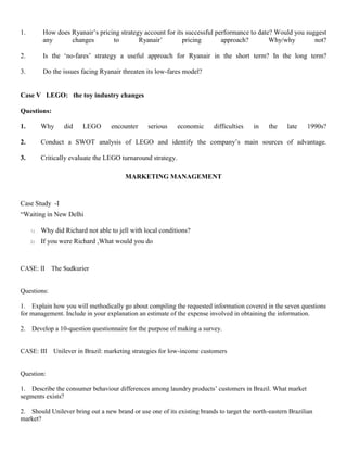 1. How does Ryanair’s pricing strategy account for its successful performance to date? Would you suggest
any changes to Ryanair’ pricing approach? Why/why not?
2. Is the ‘no-fares’ strategy a useful approach for Ryanair in the short term? In the long term?
3. Do the issues facing Ryanair threaten its low-fares model?
Case V LEGO: the toy industry changes
Questions:
1. Why did LEGO encounter serious economic difficulties in the late 1990s?
2. Conduct a SWOT analysis of LEGO and identify the company’s main sources of advantage.
3. Critically evaluate the LEGO turnaround strategy.
MARKETING MANAGEMENT
Case Study -I
“Waiting in New Delhi
1) Why did Richard not able to jell with local conditions?
2) If you were Richard ,What would you do
CASE: II The Sudkurier
Questions:
1. Explain how you will methodically go about compiling the requested information covered in the seven questions
for management. Include in your explanation an estimate of the expense involved in obtaining the information.
2. Develop a 10-question questionnaire for the purpose of making a survey.
CASE: III Unilever in Brazil: marketing strategies for low-income customers
Question:
1. Describe the consumer behaviour differences among laundry products’ customers in Brazil. What market
segments exists?
2. Should Unilever bring out a new brand or use one of its existing brands to target the north-eastern Brazilian
market?
 