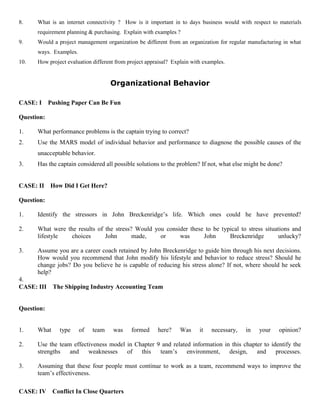 8. What is an internet connectivity ? How is it important in to days business would with respect to materials
requirement planning & purchasing. Explain with examples ?
9. Would a project management organization be different from an organization for regular manufacturing in what
ways. Examples.
10. How project evaluation different from project appraisal? Explain with examples.
Organizational Behavior
CASE: I Pushing Paper Can Be Fun
Question:
1. What performance problems is the captain trying to correct?
2. Use the MARS model of individual behavior and performance to diagnose the possible causes of the
unacceptable behavior.
3. Has the captain considered all possible solutions to the problem? If not, what else might be done?
CASE: II How Did I Get Here?
Question:
1. Identify the stressors in John Breckenridge’s life. Which ones could he have prevented?
2. What were the results of the stress? Would you consider these to be typical to stress situations and
lifestyle choices John made, or was John Breckenridge unlucky?
3. Assume you are a career coach retained by John Breckenridge to guide him through his next decisions.
How would you recommend that John modify his lifestyle and behavior to reduce stress? Should he
change jobs? Do you believe he is capable of reducing his stress alone? If not, where should he seek
help?
4.
CASE: III The Shipping Industry Accounting Team
Question:
1. What type of team was formed here? Was it necessary, in your opinion?
2. Use the team effectiveness model in Chapter 9 and related information in this chapter to identify the
strengths and weaknesses of this team’s environment, design, and processes.
3. Assuming that these four people must continue to work as a team, recommend ways to improve the
team’s effectiveness.
CASE: IV Conflict In Close Quarters
 
