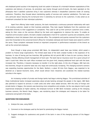 who displayed grand success in the beginning could not sustain it because of a mismatch between expectations of the
customers and delivery of services. As promotion was mainly through word-of-mouth, the bank operated on the
philosophy that 5 satisfied customers bring 5 new customers whereas 5 dissatisfied customers break 25 existing
customers. Therefore, they focused about maintaining quality of services and customer satisfaction. The bank was
very particular about reducing the turnaround time in extending its services to the customers. It also acted as an
investment consultant for their individual customers.
Apart from offering ‘tailor-made’ products, the bank maintained a continuous personal relationship with each
of its existing customer, based on their business potentials. They took regular feedbacks from the customers and
responded sincerely to their suggestions or complaints. They used to call up their premium customers once a week,
asking for their views on the services offered by the bank and suggestions to improve the same. To enable an
impartial communication system, the bank created a dedicated e-mail ID for customers’ queries and complaints, which
established a direct link between them and corporate office. The complaints and queries received from the customers
were then forwarded to the concerned branch offices for immediate redressal and branch heads were asked to confirm
the same. These complaint redressals formed an important component in performance evaluation of the branch as
well as the concerned employee.
Even though a large group promoted ABC Bank, its independent asset base was limited, which posed a
problem to finance large organizations. The limited asset base of the bank created hurdles in the expansion of its
business. In view of having just two branches, RBI guidelines did not permit ABC to have its own currency chest at
Nagpur, thereby affecting smooth management of hard cash. The bank had an insurance cover for a given amount of
cash it could hold. When the cash inflow increased over the given limit, keeping additional hard cash with the bank
increased risk. Therefore, it became necessary to transfer it to the right place. In the city of Nagpur, ABC had only
two branches, though its customer base was very large and continuously increasing. The changing economic scenario
was expanding business opportunities for the Bank. Butibori, a place 30 kms from Nagpur, was expected to be
declared as a Special Economic Zone, which would attract more industries and accelerate the related business
activities in the region.
An increasing number of private and foreign banks had begun entering Nagpur. The promotional activities of
these multinational banks increased awareness about private banking amongst the people in the region. ABC Bank
also planned to expand its services in credit cards and other value added services. With the entry of foreign and
private banks in Nagpur, the scenario was becoming more competitive and complex. As the new players tried to grab
experienced employees at higher salaries, the employee turnover at ABC Bank increased. Looking at the changing
business scenario, the Branch Head, Nagpur, was wondering about the strategies and measures to be taken for
sustenance and growth of the bank.
QUESTIONS FOR DISCUSSION
1. Analyze the case, using SWOT.
2. Comment on the strategies used by the bank for penetrating the Nagpur market.
3. Suggest strategies for sustenance and growth of the bank in view of the changing scenario of the Nagpur
region.
 