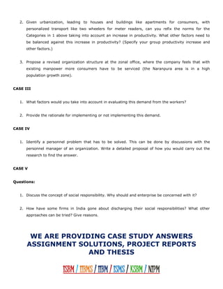 2. Given urbanization, leading to houses and buildings like apartments for consumers, with
personalized transport like two wheelers for meter readers, can you refix the norms for the
Categories in 1 above taking into account an increase in productivity. What other factors need to
be balanced against this increase in productivity? (Specify your group productivity increase and
other factors.)
3. Propose a revised organization structure at the zonal office, where the company feels that with
existing manpower more consumers have to be serviced (the Naranpura area is in a high
population growth zone).
CASE III
1. What factors would you take into account in evaluating this demand from the workers?
2. Provide the rationale for implementing or not implementing this demand.
CASE IV
1. Identify a personnel problem that has to be solved. This can be done by discussions with the
personnel manager of an organization. Write a detailed proposal of how you would carry out the
research to find the answer.
CASE V
Questions:
1. Discuss the concept of social responsibility. Why should and enterprise be concerned with it?
2. How have some firms in India gone about discharging their social responsibilities? What other
approaches can be tried? Give reasons.
WE ARE PROVIDING CASE STUDY ANSWERS
ASSIGNMENT SOLUTIONS, PROJECT REPORTS
AND THESIS
ISBM / IIBMS / IIBM / ISMS / KSBM / NIPM
 