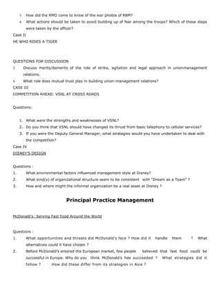 3. How did the RMO come to know of the war phobia of RBM?
4. What actions should be taken to avoid building up of fear among the troops? Which of these steps
were taken by the officer?
Case II
HE WHO RIDES A TIGER
QUESTIONS FOR DISCUSSION
3. Discuss merits/demerits of the role of strike, agitation and legal approach in unionmanagement
relations.
4. What role does mutual trust play in building union-management relations?
CASE III
COMPETITION AHEAD: VSNL AT CROSS ROADS
Questions:
1. What were the strengths and weaknesses of VSNL?
2. Do you think that VSNL should have changed its thrust from basic telephony to cellular services?
3. If you were the Deputy General Manager, what strategies would you have undertaken to deal with
the competition?
Case IV
DISNEY’S DESIGN
Questions :
1. What environmental factors influenced management style at Disney?
2. What kind(s) of organizational structure seem to be consistent with “Dream as a Team” ?
3. How and where might the informal organization be a real asset at Disney ?
Principal Practice Management
McDonald’s: Serving Fast Food Around the World
Questions :
1. What opportunities and threats did McDonald’s face ? How did it handle them ? What
alternatives could it have chosen ?
2. Before McDonald’s entered the European market, few people believed that fast food could be
successful in Europe. Why do you think McDonald’s has succeeded ? What strategies did it
follow ? How did these differ from its strategies in Asia ?
 