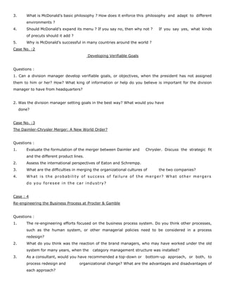3. What is McDonald’s basic philosophy ? How does it enforce this philosophy and adapt to different
environments ?
4. Should McDonald’s expand its menu ? If you say no, then why not ? If you say yes, what kinds
of precuts should it add ?
5. Why is McDonald’s successful in many countries around the world ?
Case No. :2
Developing Verifiable Goals
Questions :
1. Can a division manager develop verifiable goals, or objectives, when the president has not assigned
them to him or her? How? What king of information or help do you believe is important for the division
manager to have from headquarters?
2. Was the division manager setting goals in the best way? What would you have
done?
Case No. :3
The Daimler-Chrysler Merger: A New World Order?
Questions :
1. Evaluate the formulation of the merger between Daimler and Chrysler. Discuss the strategic fit
and the different product lines.
2. Assess the international perspectives of Eaton and Schrempp.
3. What are the difficulties in merging the organizational cultures of the two companies?
4. What is the probability of success of failure of the merger? What other mergers
do you foresee in the car industry?
Case : 4
Re-engineering the Business Process at Procter & Gamble
Questions :
1. The re-engineering efforts focused on the business process system. Do you think other processes,
such as the human system, or other managerial policies need to be considered in a process
redesign?
2. What do you think was the reaction of the brand managers, who may have worked under the old
system for many years, when the category management structure was installed?
3. As a consultant, would you have recommended a top-down or bottom-up approach, or both, to
process redesign and organizational change? What are the advantages and disadvantages of
each approach?
 