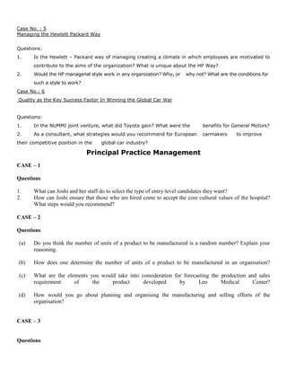 Case No. : 5
Managing the Hewlett Packard Way
Questions:
1. Is the Hewlett – Packard way of managing creating a climate in which employees are motivated to
contribute to the aims of the organization? What is unique about the HP Way?
2. Would the HP managerial style work in any organization? Why, or why not? What are the conditions for
such a style to work?
Case No.: 6
Quality as the Key Success Factor In Winning the Global Car War
Questions:
1. In the NUMMI joint venture, what did Toyota gain? What were the benefits for General Motors?
2. As a consultant, what strategies would you recommend for European carmakers to improve
their competitive position in the global car industry?
Principal Practice Management
CASE – 1
Questions
1. What can Joshi and her staff do to select the type of entry-level candidates they want?
2. How can Joshi ensure that those who are hired come to accept the core cultural values of the hospital?
What steps would you recommend?
CASE – 2
Questions
(a) Do you think the number of units of a product to be manufactured is a random number? Explain your
reasoning.
(b) How does one determine the number of units of a product to be manufactured in an organisation?
(c) What are the elements you would take into consideration for forecasting the production and sales
requirement of the product developed by Leo Medical Center?
(d) How would you go about planning and organising the manufacturing and selling efforts of the
organisation?
CASE – 3
Questions
 