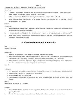 Case V
“THAT’S NOT MY JOB” – LEARNING DELEGATION AT CIN-MADE
Questions:
1. How were principles of delegation and decentralization incorporated into Cine – Made operations?
2. What are the sources and uses of power at Cin – Made?
3. What were some of the barriers to delegation and empowerment at Cin –Made?
4. What lessons about management in a rapidly changing marketplace can be learned from the
experience of Cin – Made?
Case VI
Questions:
1. With retailers as their primary customers, what customer competitive imperatives could be affected
by Rollerblade’s inventory problems?
2. How appropriate might a just – in – time inventory system be for a product such as roller skates?”
3. What opportunities are therefore Rollerblade managers to see FOR themselves as selling services,
instead of simply roller skates?
Professional Communication Skills
Case I
HAZARDS OF HILLS
QUESTIONS:
1. What are the qualities of a good leader? In this case, how were they applied?
2. Which factors contributed to motivate the troops to go ahead for such a difficult task as recovering a damaged
vehicle from such a difficult and treacherous terrain and getting it repaired in such a short time?
3. Which incidents indicate the importance of good interpersonal relationships with juniors, peers and superiors
and what is the importance of good interpersonal relationships?
Case II
Questions:
1. Is it appropriate to have the manager finish the check-out? Or, should the front desk agent just take the heat?
2. Would you have handled the situation in the same manner?
3. What would you have done differently?
4. Communication improvement is required for both of the parties involved or any one of them? Justify your
opinion.
CASE III
EMPLOYMENT INTERVIEW OF R P SINHA
Questions :
1. Do you find Mr. Sinha’s responses to various questions effective? Give reasons for your view on each answer
given by Mr. Sinha.
2. Rewrite the responses that you consider most effective to the above questions in a job interview.
 