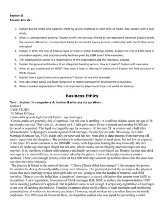 Section II
Answer Any six :
1. Explain buyers credit and suppliers credit by giving examples of each type of credit. Also explain with a case
study.
2. What is correspondent banking? Explain briefly the services offered by correspondent banking? Explain briefly
the services offered by correspondent banks to the banks having account relationship with them? Give some
examples?
3. Explain in brief, the role of Reserve bank of India in Indian Exchange control. Explain the role of EXIM bank in
promotion exports, and describe briefly facilities given by EXIM bank? Give examples.
4. The organizational career is a responsibility of the organization and the individual. Discuss.
5. Explain the general architecture of an integrated banking system. How is it useful? Explain with examples.
6. What do you understand by MICR? How does it help in clearing of instructions? Explain the field structure of
MICR cheque.
7. Explain how a digital signature is generated? Explain its use with examples.
8. How can Indian banks use legal recognition of digital signature for development of business.
9. What is market segmentation? Why is it important to advertisers? How is it useful for banking.
Business Ethics
Note : Section I is compulsory & Section II solve any six questions :
Section I
CASE STUDY:
No Minor Offence
Census data reveals high level of Under – age marriages
Census statics are generally full of surprises. But this one is startling : 6.4 million Indians under the age of 18
are already married. That’s not all. As many as 1.3 lakh girls under 18 are widowed and another 56,000 are
divorced or separated. The legal marriageable age for women is 18, for men 21. A century and a half after
Ishwarchandra Vidyasagar’s crusade against child marriage, the practice persists. Obviously, the Child
Marriage Restraint Act, 1929, exists only on paper and has not been able to deter parents from marrying off
under –aged sons and daughters. The incidence is understandably higher in rural areas, but not low as expected
in the cities. It’s more common in the BIMARU states, with Rajasthan leading the way Ironically, the Act
renders all under-age marriages illegal but not void, which means that an illegally married couple can stay
married . It is, therefore, violated with impunity and hardly anyone is ever hauled up. Despite the fact that child
marriage is a criminal offence, action is rarely taken by the police. Even civil society remains a passive
spectator. There’s not enough penalty-a fine of Rs.1,000 and imprisonment up to three shows that the state does
not view the crime seriously.
The practice is linked to the curse of dowary. “Chhota Chhora dhhej kam mangta” ( the younger the groom,
the smaller the dowry demand) justifies many such alliances. The grimmest part of the scenario is the physical
havoc that early marriage wreaks upon girls who are too young to bear the burden of maternal and child
mortality. There is also the belief that a daughters’ marriage is a scared obligation that parents must fulfill at
the earliest. A new legislation, Prevention of Child marriages Bill, 2004, to replace the loophole-ridden 1929
Act is awaiting parliament’s approval. But legislation alone is not enough. Compulsory registration of marriages
is one way of tackling the problem. Creating awareness about the ill-effects of such marriages and mobilizing
committed social workers to intervence are others. However, social workers have to often function in hostile
conditions. The 1992 case of Bhanwari Devi, the Rajasthan saathin who was raped for preventing a child
 