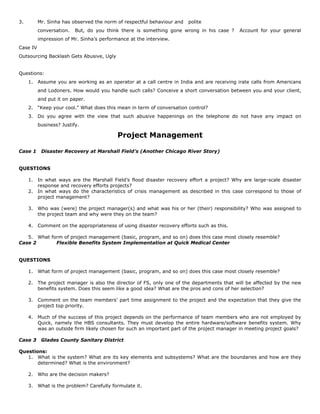 3. Mr. Sinha has observed the norm of respectful behaviour and polite
conversation. But, do you think there is something gone wrong in his case ? Account for your general
impression of Mr. Sinha’s performance at the interview.
Case IV
Outsourcing Backlash Gets Abusive, Ugly
Questions:
1. Assume you are working as an operator at a call centre in India and are receiving irate calls from Americans
and Lodoners. How would you handle such calls? Conceive a short conversation between you and your client,
and put it on paper.
2. “Keep your cool.” What does this mean in term of conversation control?
3. Do you agree with the view that such abusive happenings on the telephone do not have any impact on
business? Justify.
Project Management
Case 1 Disaster Recovery at Marshall Field’s (Another Chicago River Story)
QUESTIONS
1. In what ways are the Marshall Field’s flood disaster recovery effort a project? Why are large-scale disaster
response and recovery efforts projects?
2. In what ways do the characteristics of crisis management as described in this case correspond to those of
project management?
3. Who was (were) the project manager(s) and what was his or her (their) responsibility? Who was assigned to
the project team and why were they on the team?
4. Comment on the appropriateness of using disaster recovery efforts such as this.
5. What form of project management (basic, program, and so on) does this case most closely resemble?
Case 2 Flexible Benefits System Implementation at Quick Medical Center
QUESTIONS
1. What form of project management (basic, program, and so on) does this case most closely resemble?
2. The project manager is also the director of FS, only one of the departments that will be affected by the new
benefits system. Does this seem like a good idea? What are the pros and cons of her selection?
3. Comment on the team members’ part time assignment to the project and the expectation that they give the
project top priority.
4. Much of the success of this project depends on the performance of team members who are not employed by
Quick, namely the HBS consultants. They must develop the entire hardware/software benefits system. Why
was an outside firm likely chosen for such an important part of the project manager in meeting project goals?
Case 3 Glades County Sanitary District
Questions:
1. What is the system? What are its key elements and subsystems? What are the boundaries and how are they
determined? What is the environment?
2. Who are the decision makers?
3. What is the problem? Carefully formulate it.
 