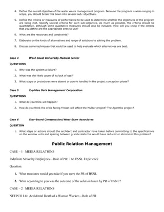 4. Define the overall objective of the water waste management program. Because the program is wide-ranging in
scope, you should break this down into several sub- objectives.
5. Define the criteria or measures of performance to be used to determine whether the objectives of the program
are being met. Specify several criteria for each sub-objective. As much as possible, the criteria should be
quantitative, although some qualitative measures should also be included. How will you know if the criteria
that you define are the appropriate ones to use?
6. What are the resources and constraints?
7. Elaborate on the kinds of alternatives and range of solutions to solving the problem.
8. Discuss some techniques that could be used to help evaluate which alternatives are best.
Case 4 West Coast University Medical center
QUESTIONS
1. Why was the system a failure?
2. What was the likely cause of its lack of use?
3. What steps or procedures were absent or poorly handled in the project conception phase?
Case 5 X-philes Data Management Corporation
QUESTIONS
1. What do you think will happen?
2. How do you think the crisis facing Yrisket will affect the Mulder project? The Agentfox project?
Case 6 Star-Board Construction/West-Starr Associates
QUESTION
1. What steps or actions should the architect and contractor have taken before committing to the specifications
on the window units and spacing between granite slabs the would have reduced or eliminated this problem?
Public Relation Management
CASE – 1 MEDIA RELATIONS
Indefinite Strike by Employees—Role of PR: The VSNL Experience
Question:
1. What measures would you take if you were the PR of BSNL
2. What according to you was the outcome of the solution taken by PR of BSNL?
CASE – 2 MEDIA RELATIONS
NEEPCO Ltd: Accidental Death of a Woman Worker—Role of PR
 