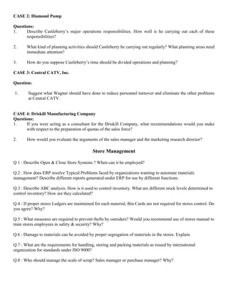 CASE 2: Diamond Pump
Questions:
1. Describe Castleberry’s major operations responsibilities. How well is he carrying out each of these
responsibilities?
2. What kind of planning activities should Castleberry be carrying out regularly? What planning areas need
immediate attention?
3. How do you suppose Castleberry’s time should be divided operations and planning?
CASE 3: Central CATV, Inc.
Question:
1. Suggest what Wagner should have done to reduce personnel turnover and eliminate the other problems
at Central CATV.
CASE 4: Driskill Manufacturing Company
Questions:
1. If you were acting as a consultant for the Driskill Company, what recommendations would you make
with respect to the preparation of quotas of the sales force?
2. How would you evaluate the arguments of the sales manager and the marketing research director?
Store Management
Q 1 : Describe Open & Close Store Systems ? When can it be employed?
Q.2 : How does ERP resolve Typical Problems faced by organizations wanting to automate materials
management? Describe different reports generated under ERP for use by different functions.
Q.3 : Describe ABC analysis. How is it used to control inventory. What are different stock levels determined to
control inventory? How are they calculated?
Q.4 : If proper stores Ledgers are maintained for each material, Bin Cards are not required for stores control. Do
you agree? Why?
Q.5 : What measures are required to prevent thefts by outsiders? Would you recommend use of stores manual to
train stores employees in safety & security? Why?
Q.6 : Damage to materials can be avoided by proper segregation of materials in the stores. Explain.
Q.7 : What are the requirements for handling, storing and packing materials as issued by international
organization for standards under ISO 9000?
Q.8 : Who should manage the scale of scrap? Sales manager or purchase manager? Why?
 