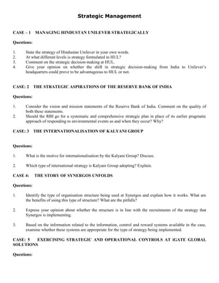 Strategic Management
CASE – 1 MANAGING HINDUSTAN UNILEVER STRATEGICALLY
Questions:
1. State the strategy of Hindustan Unilever in your own words.
2. At what different levels is strategy formulated in HUL?
3. Comment on the strategic decision-making at HUL.
4. Give your opinion on whether the shift in strategic decision-making from India to Unilever’s
headquarters could prove to be advantageous to HUL or not.
CASE: 2 THE STRATEGIC ASPIRATIONS OF THE RESERVE BANK OF INDIA
Questions:
1. Consider the vision and mission statements of the Reserve Bank of India. Comment on the quality of
both these statements.
2. Should the RBI go for a systematic and comprehensive strategic plan in place of its earlier pragmatic
approach of responding to environmental events as and when they occur? Why?
CASE: 3 THE INTERNATIONALISATION OF KALYANI GROUP
Questions:
1. What is the motive for internationalisation by the Kalyani Group? Discuss.
2. Which type of international strategy is Kalyani Group adopting? Explain.
CASE 4: THE STORY OF SYNERGOS UNFOLDS
Questions:
1. Identify the type of organisation structure being used at Synergos and explain how it works. What are
the benefits of using this type of structure? What are the pitfalls?
2. Express your opinion about whether the structure is in line with the recruitments of the strategy that
Synergos is implementing.
3. Based on the information related to the information, control and reward systems available in the case,
examine whether these systems are appropriate for the type of strategy being implemented.
CASE: 5 EXERCISING STRATEGIC AND OPERATIONAL CONTROLS AT iGATE GLOBAL
SOLUTIONS
Questions:
 