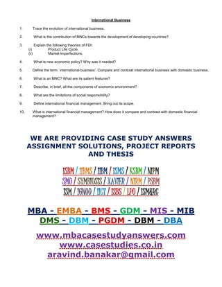 International Business
1. Trace the evolution of international business.
2. What is the contribution of MNCs towards the development of developing countries?
3. Explain the following theories of FDI:
(i) Product Life Cycle.
(ii) Market Imperfections.
4. What is new economic policy? Why was it needed?
5. Define the term `international business’. Compare and contrast international business with domestic business.
6. What is an MNC? What are its salient features?
7. Describe, in brief, all the components of economic environment?
8. What are the limitations of social responsibility?
9. Define international financial management. Bring out its scope.
10. What is international financial management? How does it compare and contrast with domestic financial
management?
WE ARE PROVIDING CASE STUDY ANSWERS
ASSIGNMENT SOLUTIONS, PROJECT REPORTS
AND THESIS
ISBM / IIBMS / IIBM / ISMS / KSBM / NIPM
SMU / SYMBIOSIS / XAVIER / NIRM / PSBM
ISM / IGNOU / IICT / ISBS / LPU / ISM&RC
MBA - EMBA - BMS - GDM - MIS - MIB
DMS - DBM - PGDM - DBM - DBA
www.mbacasestudyanswers.com
www.casestudies.co.in
aravind.banakar@gmail.com
 
